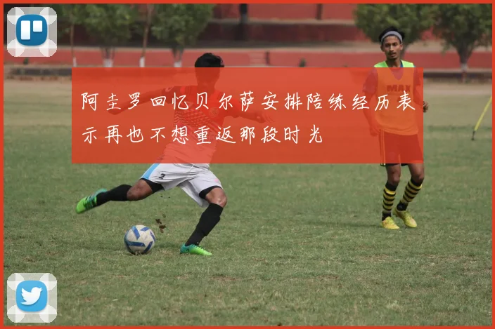 阿圭罗回忆贝尔萨安排陪练经历表示再也不想重返那段时光