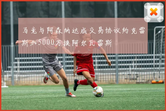 马竞与阿森纳达成交易协议约克雷斯加5000万换阿尔瓦雷斯