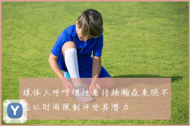 媒体人呼吁理性看待杨瀚森表现不应以时间限制评价其潜力
