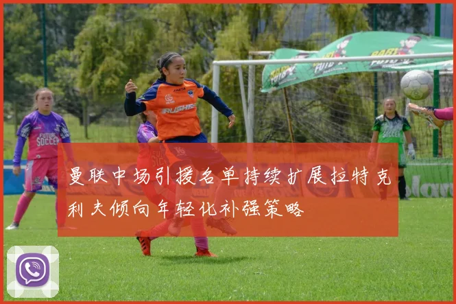 曼联中场引援名单持续扩展拉特克利夫倾向年轻化补强策略