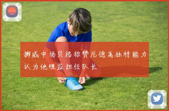 挪威中场贝格称赞厄德高独特能力认为他理应担任队长