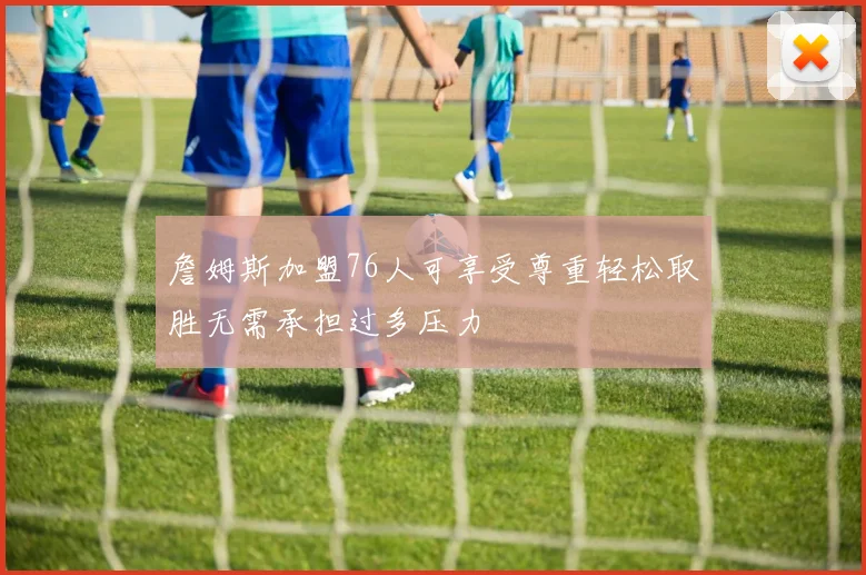 詹姆斯加盟76人可享受尊重轻松取胜无需承担过多压力
